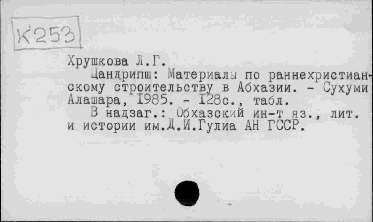 ﻿Хрушкова Л.Г.
Дандрипш: Материалы по раннехристиан скому строительству в Абхазии. - Сухуми Алашара, 1985. - Id8c.» табл.
В надзаг.: Обхазский ин-т яз.» лит. и истории им.Д.И.Гулиа АН ГССР.